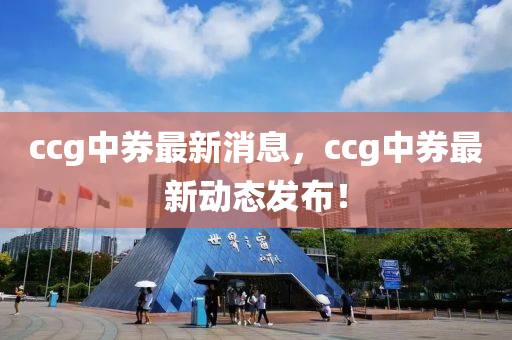 ccg中券最新消息，ccg中券最新動態(tài)發(fā)布！