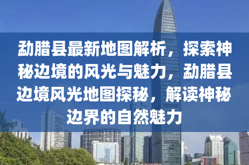 勐臘縣最新地圖解析，探索神秘邊境的風光與魅力，勐臘縣邊境風光地圖探秘，解讀神秘邊界的自然魅力