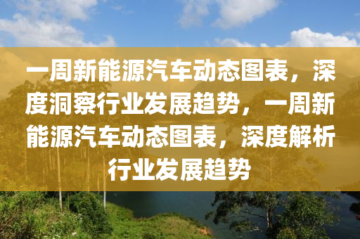 一周新能源汽車動態(tài)圖表，深度洞察行業(yè)發(fā)展趨勢，一周新能源汽車動態(tài)圖表，深度解析行業(yè)發(fā)展趨勢