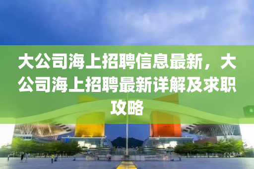 大公司海上招聘信息最新，大公司海上招聘最新詳解及求職攻略