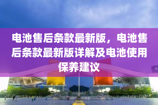 電池售后條款最新版，電池售后條款最新版詳解及電池使用保養(yǎng)建議