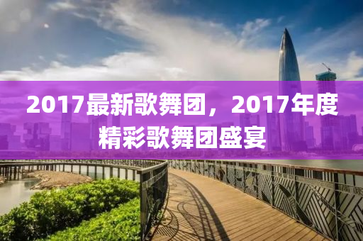 2017最新歌舞團，2017年度精彩歌舞團盛宴