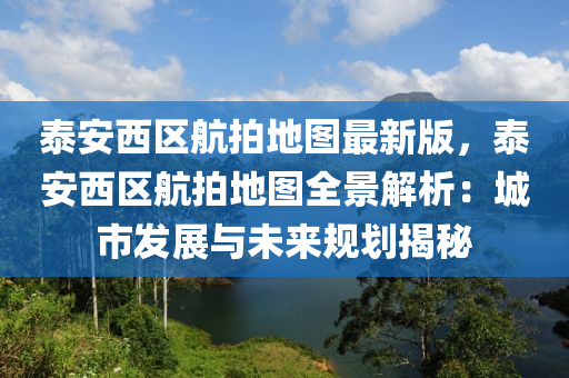 泰安西區(qū)航拍地圖最新版，泰安西區(qū)航拍地圖全景解析：城市發(fā)展與未來規(guī)劃揭秘