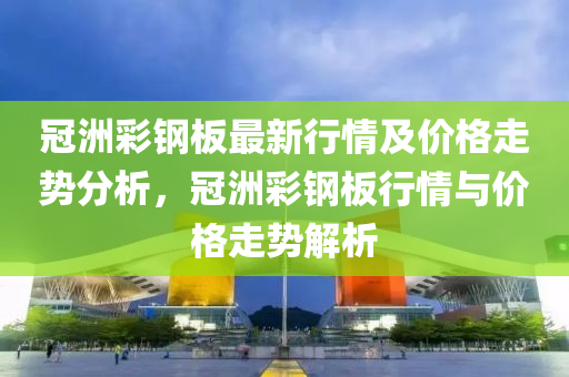 冠洲彩鋼板最新行情及價格走勢分析，冠洲彩鋼板行情與價格走勢解析