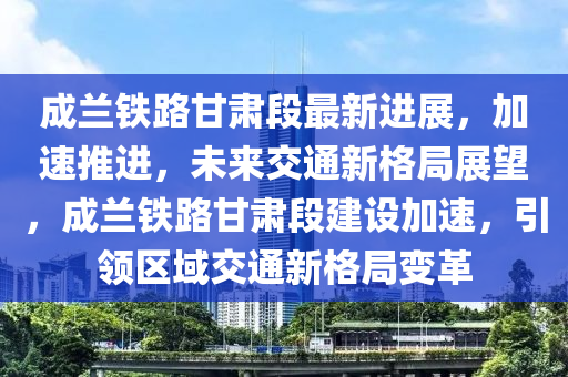 成蘭鐵路甘肅段最新進(jìn)展，加速推進(jìn)，未來交通新格局展望，成蘭鐵路甘肅段建設(shè)加速，引領(lǐng)區(qū)域交通新格局變革