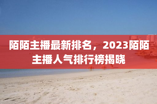 陌陌主播最新排名，2023陌陌主播人氣排行榜揭曉