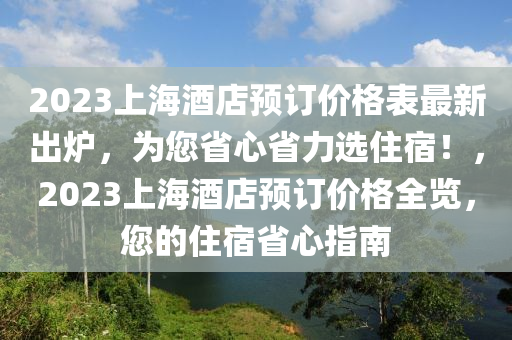 2023上海酒店預(yù)訂價(jià)格表最新出爐，為您省心省力選住宿！，2023上海酒店預(yù)訂價(jià)格全覽，您的住宿省心指南