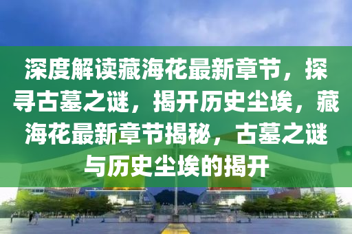 深度解讀藏海花最新章節(jié)，探尋古墓之謎，揭開歷史塵埃，藏?；ㄗ钚抡鹿?jié)揭秘，古墓之謎與歷史塵埃的揭開