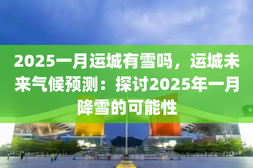 2025一月運(yùn)城有雪嗎，運(yùn)城未來(lái)氣候預(yù)測(cè)：探討2025年一月降雪的可能性