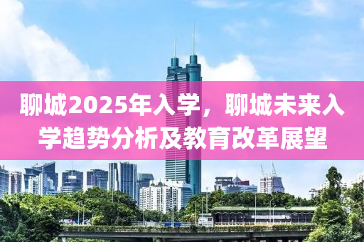 聊城2025年入學(xué)，聊城未來入學(xué)趨勢分析及教育改革展望