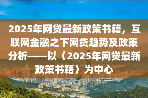 2025年網(wǎng)貸最新政策書籍，互聯(lián)網(wǎng)金融之下網(wǎng)貸趨勢及政策分析——以〈2025年網(wǎng)貸最新政策書籍〉為中心