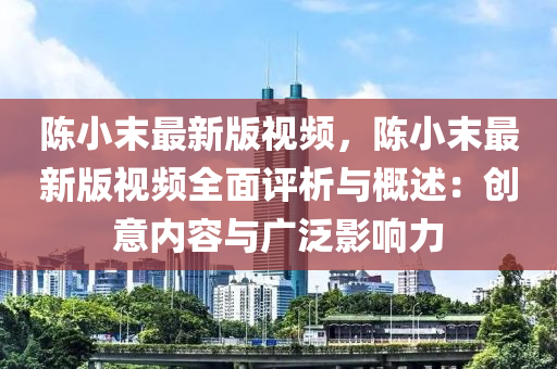 陳小末最新版視頻，陳小末最新版視頻全面評析與概述：創(chuàng)意內(nèi)容與廣泛影響力