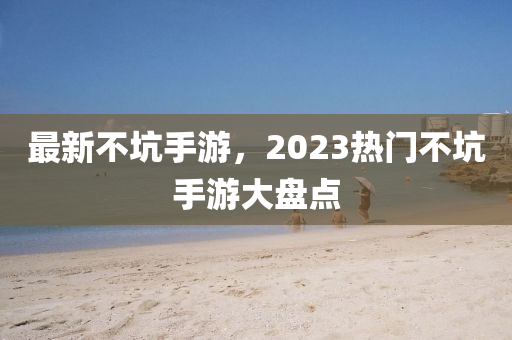 最新不坑手游，2023熱門不坑手游大盤點