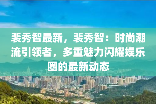 裴秀智最新，裴秀智：時(shí)尚潮流引領(lǐng)者，多重魅力閃耀娛樂圈的最新動(dòng)態(tài)