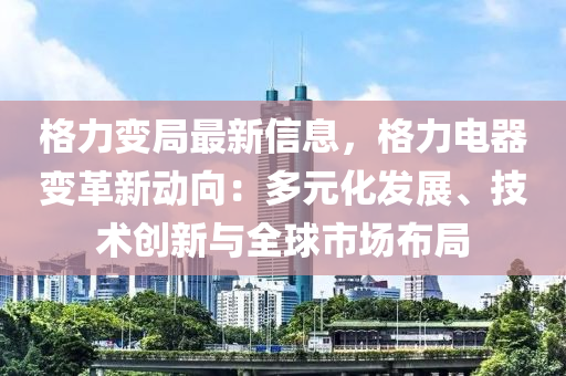 格力變局最新信息，格力電器變革新動(dòng)向：多元化發(fā)展、技術(shù)創(chuàng)新與全球市場(chǎng)布局