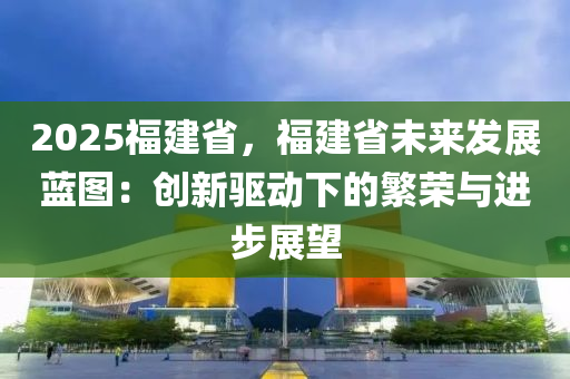 2025福建省，福建省未來發(fā)展藍(lán)圖：創(chuàng)新驅(qū)動(dòng)下的繁榮與進(jìn)步展望