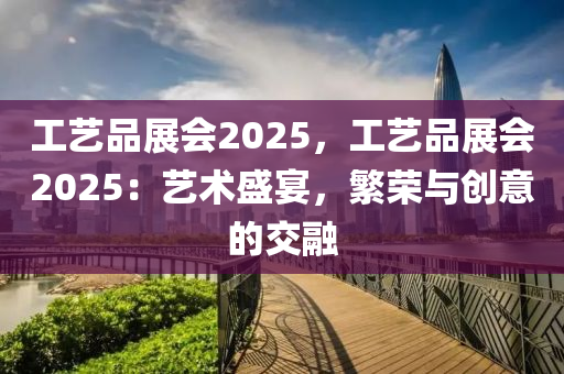 工藝品展會2025，工藝品展會2025：藝術(shù)盛宴，繁榮與創(chuàng)意的交融