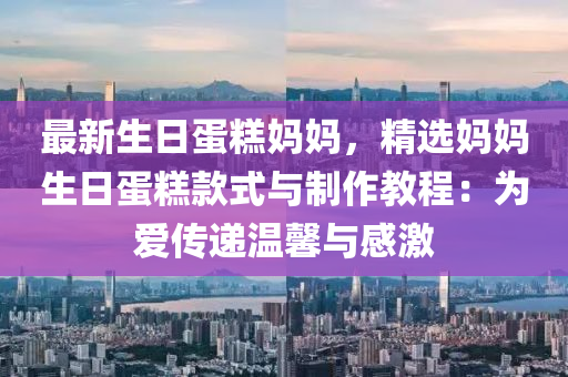 最新生日蛋糕媽媽，精選媽媽生日蛋糕款式與制作教程：為愛傳遞溫馨與感激