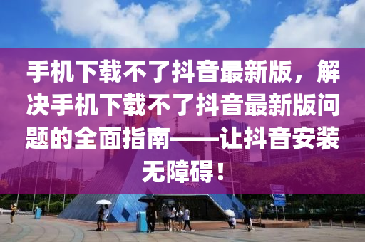 手機下載不了抖音最新版，解決手機下載不了抖音最新版問題的全面指南——讓抖音安裝無障礙！