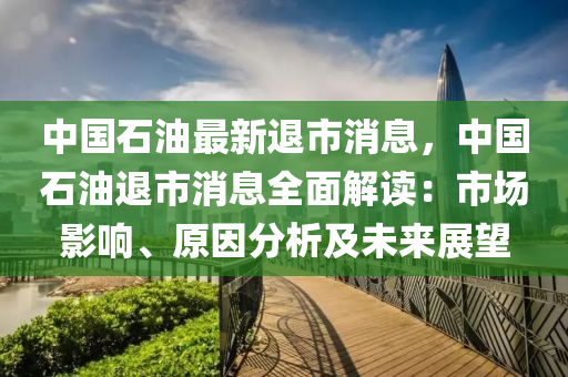 中國石油最新退市消息，中國石油退市消息全面解讀：市場影響、原因分析及未來展望