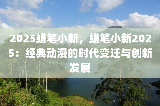 2025蠟筆小新，蠟筆小新2025：經(jīng)典動(dòng)漫的時(shí)代變遷與創(chuàng)新發(fā)展