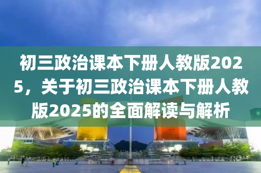 初三政治課本下冊人教版2025，關(guān)于初三政治課本下冊人教版2025的全面解讀與解析