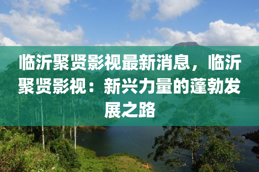 臨沂聚賢影視最新消息，臨沂聚賢影視：新興力量的蓬勃發(fā)展之路