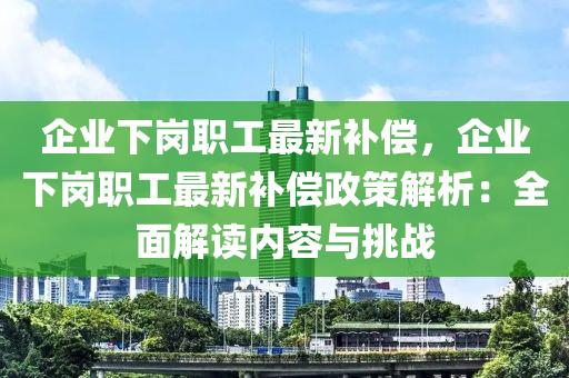 企業(yè)下崗職工最新補(bǔ)償，企業(yè)下崗職工最新補(bǔ)償政策解析：全面解讀內(nèi)容與挑戰(zhàn)