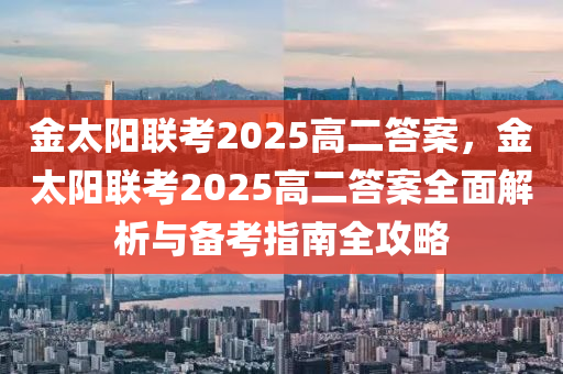 金太陽聯(lián)考2025高二答案，金太陽聯(lián)考2025高二答案全面解析與備考指南全攻略