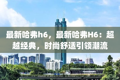 最新哈弗h6，最新哈弗H6：超越經(jīng)典，時(shí)尚舒適引領(lǐng)潮流