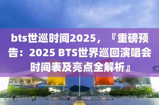 bts世巡時(shí)間2025，『重磅預(yù)告：2025 BTS世界巡回演唱會時(shí)間表及亮點(diǎn)全解析』