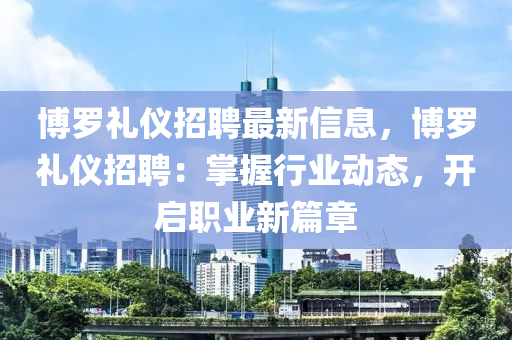 博羅禮儀招聘最新信息，博羅禮儀招聘：掌握行業(yè)動(dòng)態(tài)，開(kāi)啟職業(yè)新篇章