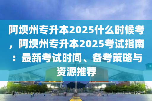 阿壩州專升本2025什么時候考，阿壩州專升本2025考試指南：最新考試時間、備考策略與資源推薦