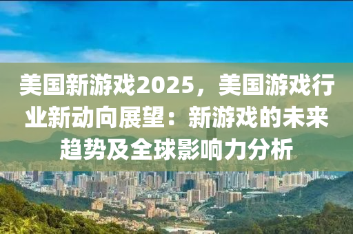 美國新游戲2025，美國游戲行業(yè)新動向展望：新游戲的未來趨勢及全球影響力分析