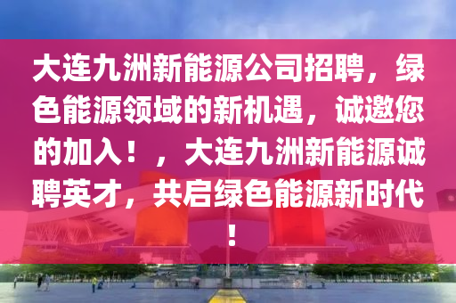 大連九洲新能源公司招聘，綠色能源領域的新機遇，誠邀您的加入！，大連九洲新能源誠聘英才，共啟綠色能源新時代！