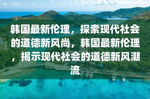 韓國最新倫理，探索現(xiàn)代社會的道德新風尚，韓國最新倫理，揭示現(xiàn)代社會的道德新風潮流