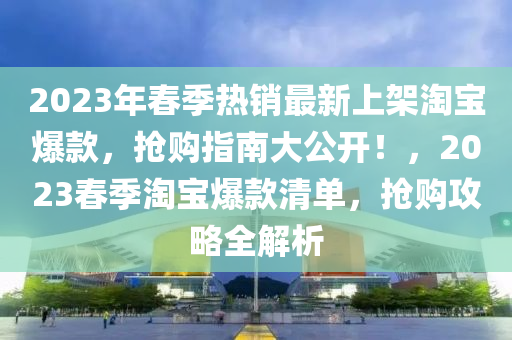 2023年春季熱銷最新上架淘寶爆款，搶購指南大公開！，2023春季淘寶爆款清單，搶購攻略全解析