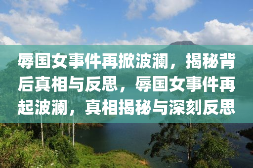 辱國女事件再掀波瀾，揭秘背后真相與反思，辱國女事件再起波瀾，真相揭秘與深刻反思