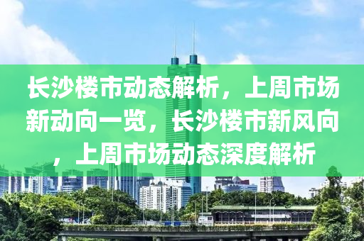 長沙樓市動態(tài)解析，上周市場新動向一覽，長沙樓市新風(fēng)向，上周市場動態(tài)深度解析