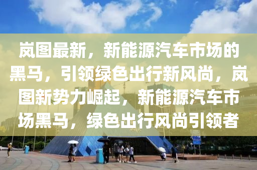 嵐圖最新，新能源汽車市場的黑馬，引領(lǐng)綠色出行新風(fēng)尚，嵐圖新勢力崛起，新能源汽車市場黑馬，綠色出行風(fēng)尚引領(lǐng)者