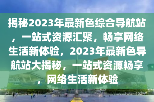 揭秘2023年最新色綜合導(dǎo)航站，一站式資源匯聚，暢享網(wǎng)絡(luò)生活新體驗(yàn)，2023年最新色導(dǎo)航站大揭秘，一站式資源暢享，網(wǎng)絡(luò)生活新體驗(yàn)