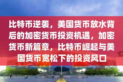 比特幣逆襲，美國(guó)貨幣放水背后的加密貨幣投資機(jī)遇，加密貨幣新篇章，比特幣崛起與美國(guó)貨幣寬松下的投資風(fēng)口