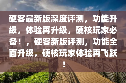 硬客最新版深度評測，功能升級，體驗再升級，硬核玩家必備！，硬客新版評測，功能全面升級，硬核玩家體驗再飛躍！