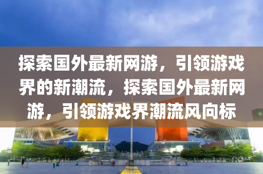 探索國外最新網(wǎng)游，引領(lǐng)游戲界的新潮流，探索國外最新網(wǎng)游，引領(lǐng)游戲界潮流風(fēng)向標(biāo)