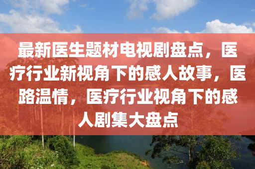 最新醫(yī)生題材電視劇盤點(diǎn)，醫(yī)療行業(yè)新視角下的感人故事，醫(yī)路溫情，醫(yī)療行業(yè)視角下的感人劇集大盤點(diǎn)