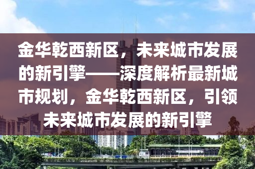 金華乾西新區(qū)，未來城市發(fā)展的新引擎——深度解析最新城市規(guī)劃，金華乾西新區(qū)，引領未來城市發(fā)展的新引擎