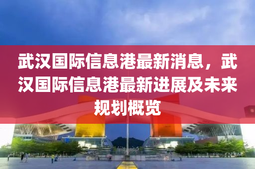 武漢國際信息港最新消息，武漢國際信息港最新進(jìn)展及未來規(guī)劃概覽