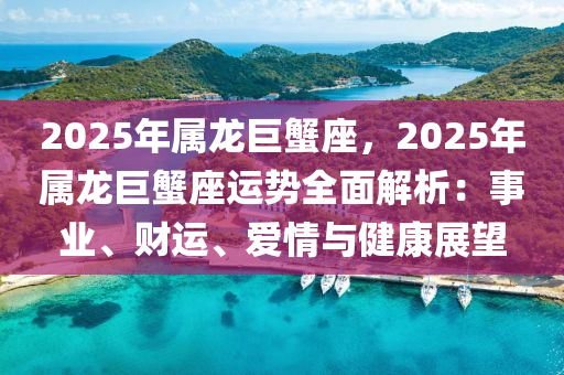 2025年屬龍巨蟹座，2025年屬龍巨蟹座運勢全面解析：事業(yè)、財運、愛情與健康展望