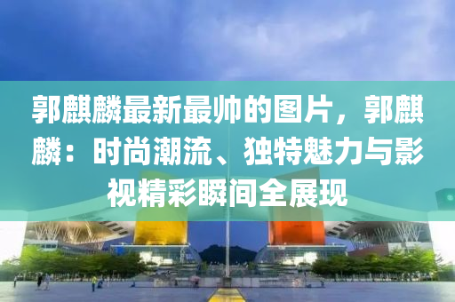 郭麒麟最新最帥的圖片，郭麒麟：時(shí)尚潮流、獨(dú)特魅力與影視精彩瞬間全展現(xiàn)