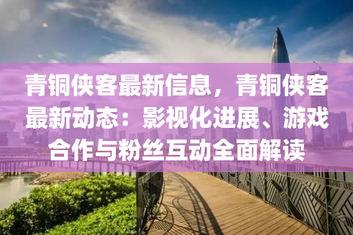 青銅俠客最新信息，青銅俠客最新動態(tài)：影視化進(jìn)展、游戲合作與粉絲互動全面解讀